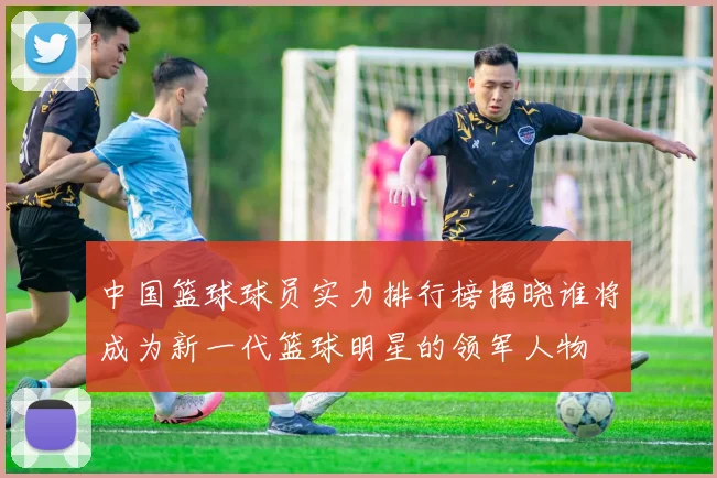 中国篮球球员实力排行榜揭晓谁将成为新一代篮球明星的领军人物