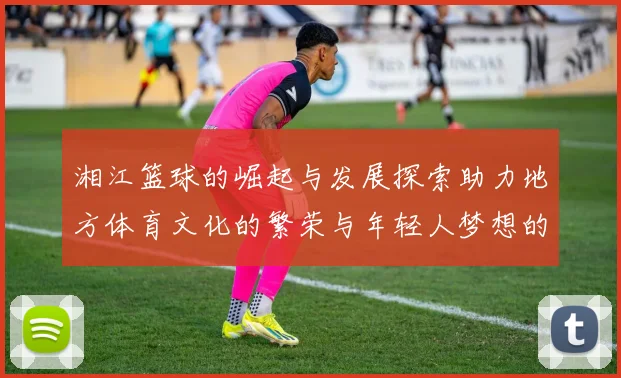 湘江篮球的崛起与发展探索助力地方体育文化的繁荣与年轻人梦想的实现