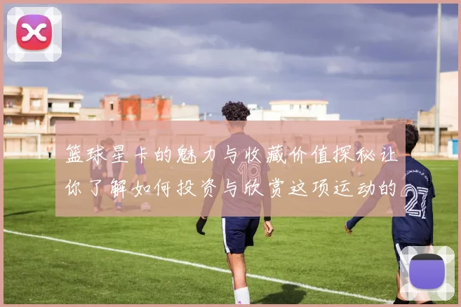 篮球星卡的魅力与收藏价值探秘让你了解如何投资与欣赏这项运动的艺术