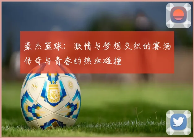 豪杰篮球：激情与梦想交织的赛场传奇与青春的热血碰撞