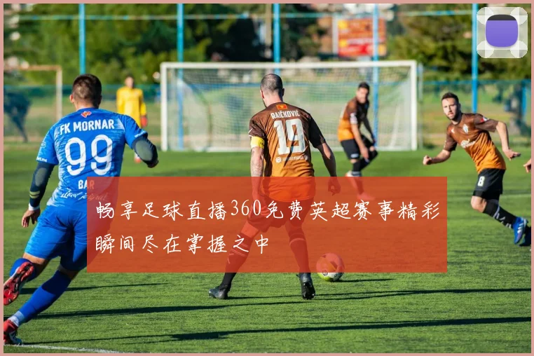 畅享足球直播360免费英超赛事精彩瞬间尽在掌握之中