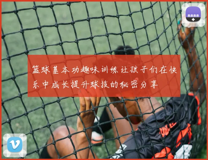 篮球基本功趣味训练让孩子们在快乐中成长提升球技的秘密分享