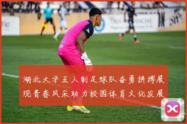 湖北大学五人制足球队奋勇拼搏展现青春风采助力校园体育文化发展