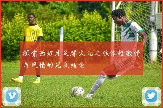 探索西班牙足球文化之旅体验激情与风情的完美结合